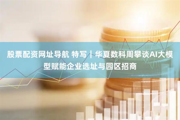 股票配资网址导航 特写｜华夏数科周攀谈AI大模型赋能企业选址与园区招商