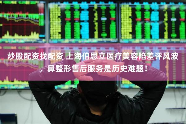 炒股配资找配资 上海伯思立医疗美容陷差评风波，鼻整形售后服务是历史难题！