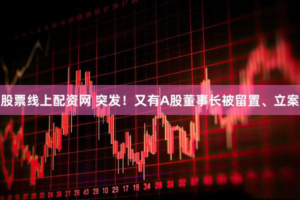 股票线上配资网 突发！又有A股董事长被留置、立案