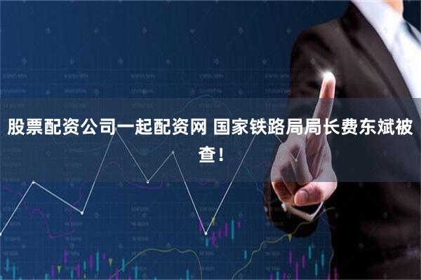 股票配资公司一起配资网 国家铁路局局长费东斌被查！