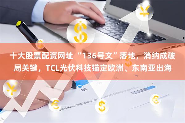 十大股票配资网址 “136号文”落地，消纳成破局关键，TCL光伏科技锚定欧洲、东南亚出海