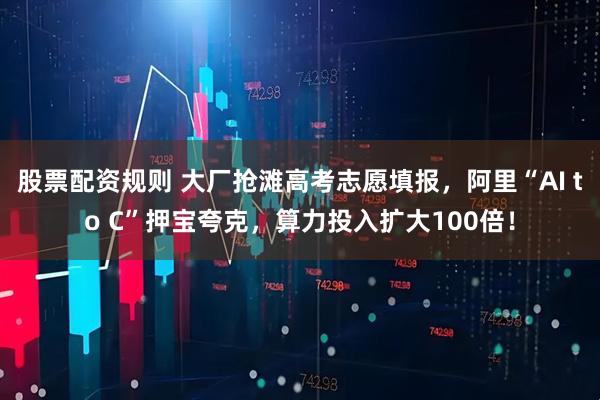 股票配资规则 大厂抢滩高考志愿填报，阿里“AI to C”押宝夸克，算力投入扩大100倍！