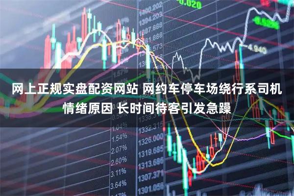 网上正规实盘配资网站 网约车停车场绕行系司机情绪原因 长时间待客引发急躁