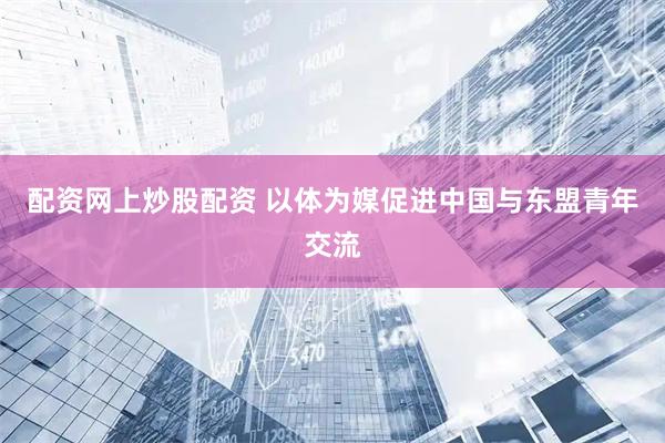 配资网上炒股配资 以体为媒促进中国与东盟青年交流