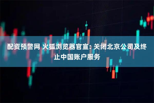 配资预警网 火狐浏览器官宣: 关闭北京公司及终止中国账户服务