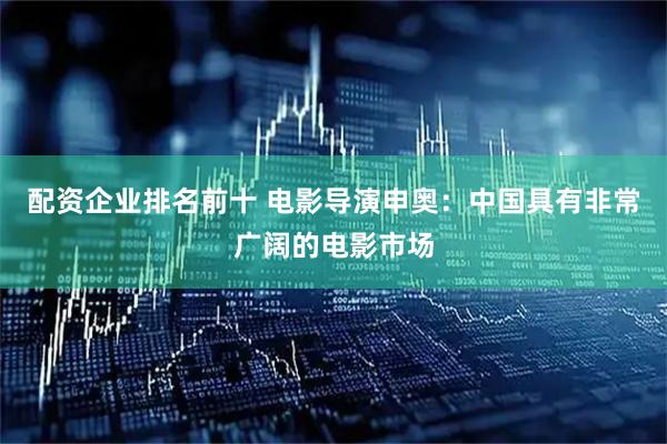 配资企业排名前十 电影导演申奥：中国具有非常广阔的电影市场