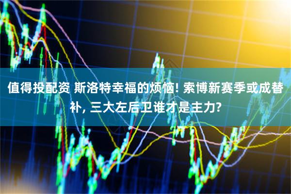 值得投配资 斯洛特幸福的烦恼! 索博新赛季或成替补, 三大左后卫谁才是主力?