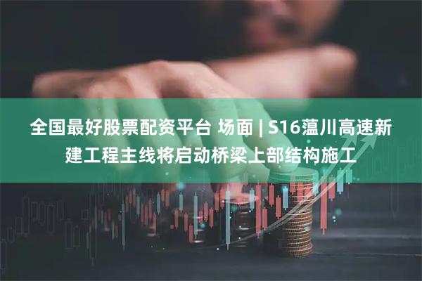 全国最好股票配资平台 场面 | S16蕰川高速新建工程主线将启动桥梁上部结构施工