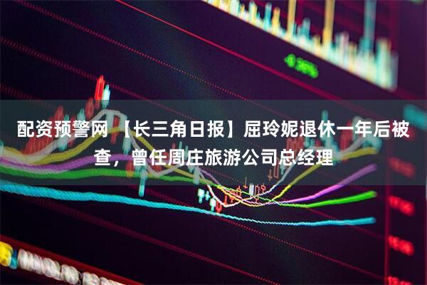 配资预警网 【长三角日报】屈玲妮退休一年后被查，曾任周庄旅游公司总经理
