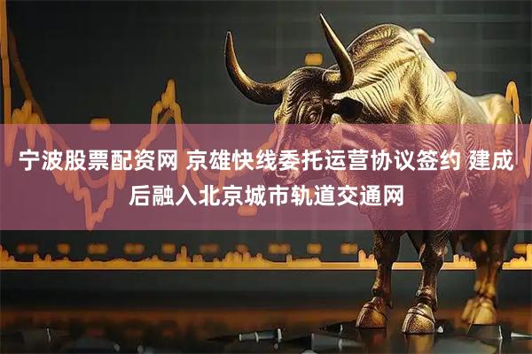 宁波股票配资网 京雄快线委托运营协议签约 建成后融入北京城市轨道交通网