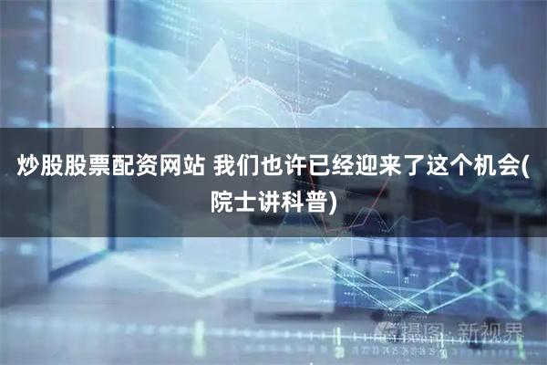 炒股股票配资网站 我们也许已经迎来了这个机会(院士讲科普)