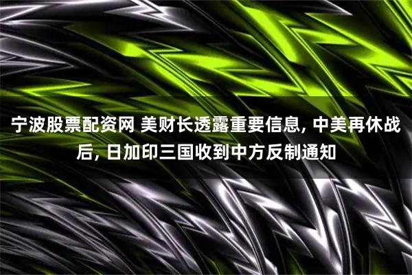 宁波股票配资网 美财长透露重要信息, 中美再休战后, 日加印三国收到中方反制通知