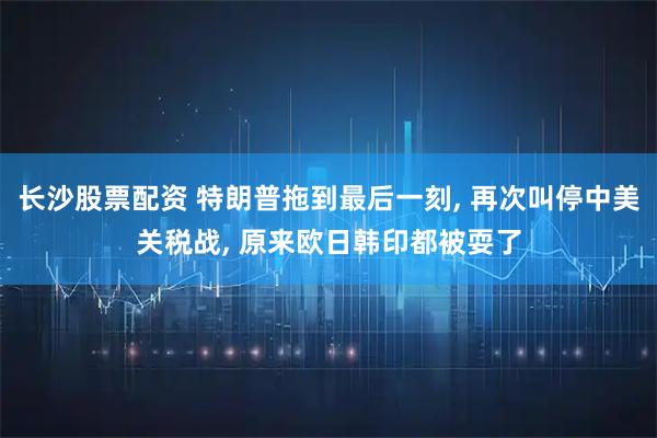 长沙股票配资 特朗普拖到最后一刻, 再次叫停中美关税战, 原来欧日韩印都被耍了