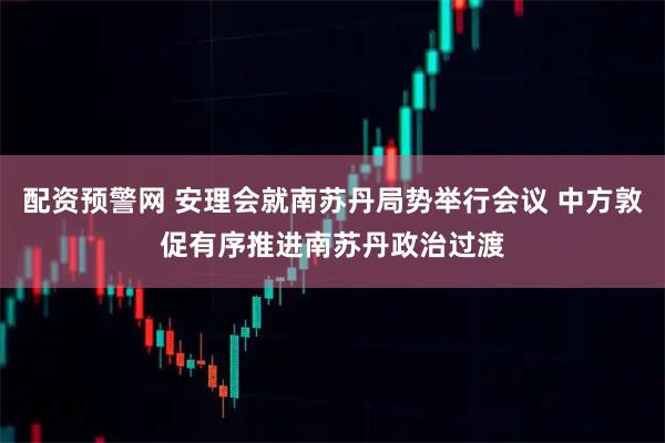 配资预警网 安理会就南苏丹局势举行会议 中方敦促有序推进南苏丹政治过渡