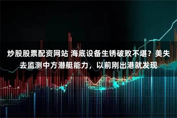 炒股股票配资网站 海底设备生锈破败不堪？美失去监测中方潜艇能力，以前刚出港就发现