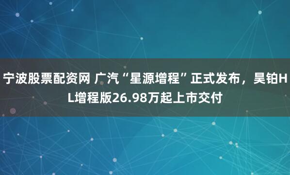 宁波股票配资网 广汽“星源增程”正式发布，昊铂HL增程版26.98万起上市交付