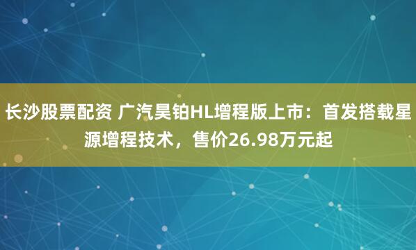 长沙股票配资 广汽昊铂HL增程版上市：首发搭载星源增程技术，售价26.98万元起