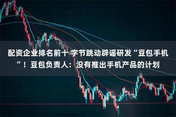 配资企业排名前十 字节跳动辟谣研发“豆包手机”！豆包负责人：没有推出手机产品的计划