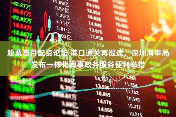 股票按月配资论坛 港口通关再提速，深圳海事局发布一体化海事政务服务便利举措