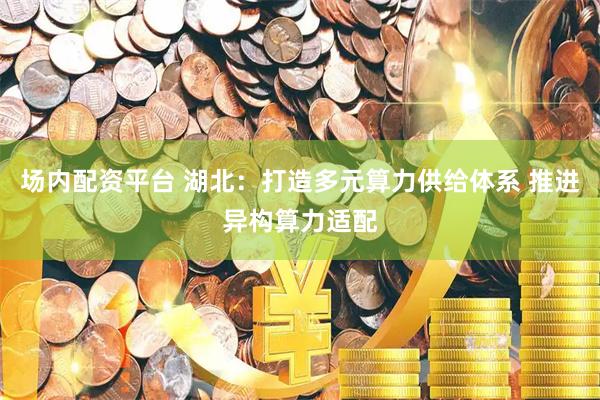 场内配资平台 湖北：打造多元算力供给体系 推进异构算力适配