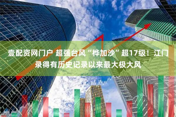 壹配资网门户 超强台风“桦加沙”超17级！江门录得有历史记录以来最大极大风