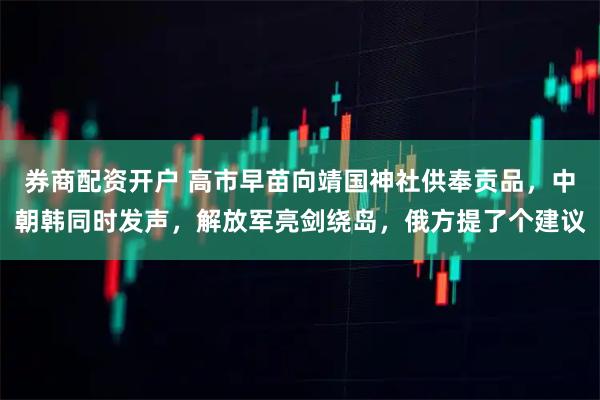 券商配资开户 高市早苗向靖国神社供奉贡品，中朝韩同时发声，解放军亮剑绕岛，俄方提了个建议