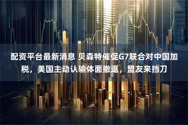 配资平台最新消息 贝森特催促G7联合对中国加税，美国主动认输体面撤退，盟友来挡刀