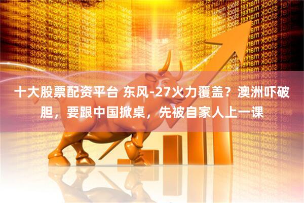 十大股票配资平台 东风-27火力覆盖？澳洲吓破胆，要跟中国掀桌，先被自家人上一课