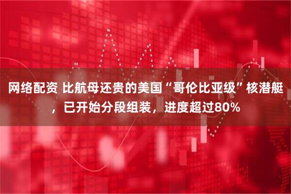 网络配资 比航母还贵的美国“哥伦比亚级”核潜艇，已开始分段组装，进度超过80%