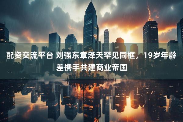 配资交流平台 刘强东章泽天罕见同框，19岁年龄差携手共建商业帝国