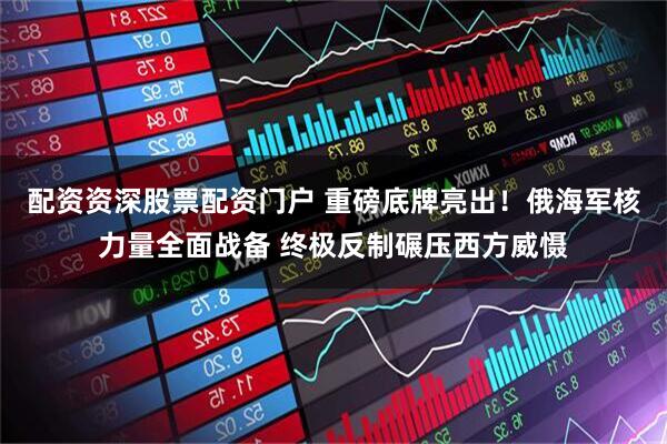 配资资深股票配资门户 重磅底牌亮出！俄海军核力量全面战备 终极反制碾压西方威慑