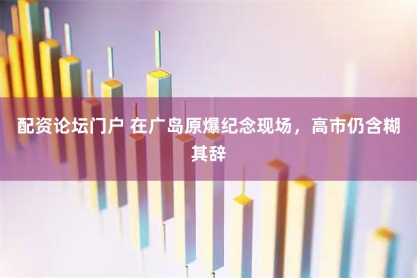 配资论坛门户 在广岛原爆纪念现场，高市仍含糊其辞