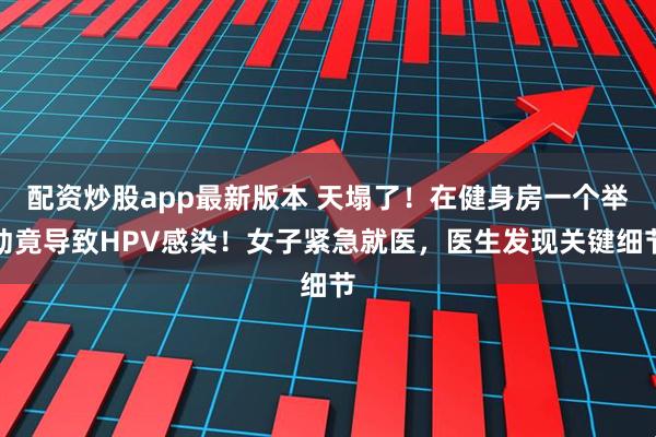 配资炒股app最新版本 天塌了！在健身房一个举动竟导致HPV感染！女子紧急就医，医生发现关键细节