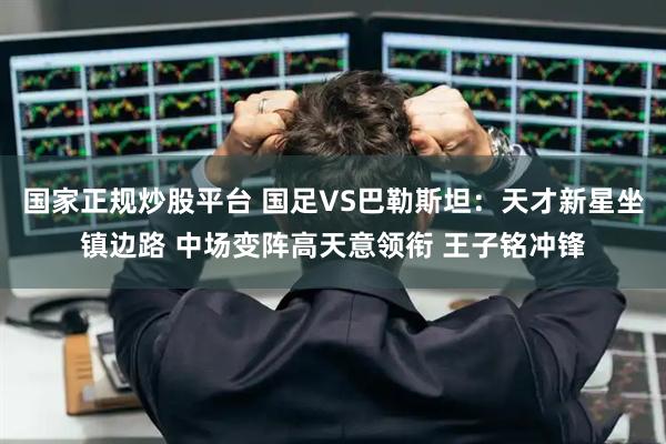 国家正规炒股平台 国足VS巴勒斯坦：天才新星坐镇边路 中场变阵高天意领衔 王子铭冲锋