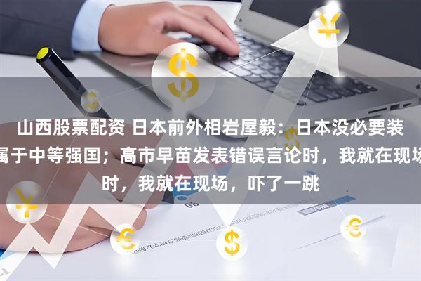 山西股票配资 日本前外相岩屋毅：日本没必要装大国，我国属于中等强国；高市早苗发表错误言论时，我就在现场，吓了一跳